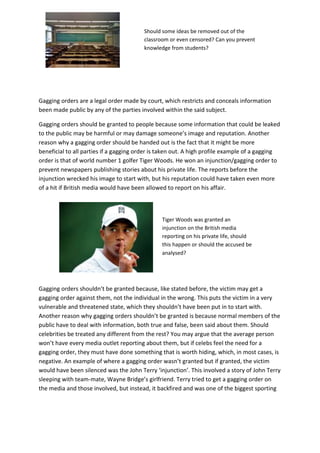 Should some ideas be removed out of the
classroom or even censored? Can you prevent
knowledge from students?

Gagging orders are a legal order made by court, which restricts and conceals information
been made public by any of the parties involved within the said subject.
Gagging orders should be granted to people because some information that could be leaked
to the public may be harmful or may damage someone’s image and reputation. Another
reason why a gagging order should be handed out is the fact that it might be more
beneficial to all parties if a gagging order is taken out. A high profile example of a gagging
order is that of world number 1 golfer Tiger Woods. He won an injunction/gagging order to
prevent newspapers publishing stories about his private life. The reports before the
injunction wrecked his image to start with, but his reputation could have taken even more
of a hit if British media would have been allowed to report on his affair.

Tiger Woods was granted an
injunction on the British media
reporting on his private life, should
this happen or should the accused be
analysed?

Gagging orders shouldn’t be granted because, like stated before, the victim may get a
gagging order against them, not the individual in the wrong. This puts the victim in a very
vulnerable and threatened state, which they shouldn’t have been put in to start with.
Another reason why gagging orders shouldn’t be granted is because normal members of the
public have to deal with information, both true and false, been said about them. Should
celebrities be treated any different from the rest? You may argue that the average person
won’t have every media outlet reporting about them, but if celebs feel the need for a
gagging order, they must have done something that is worth hiding, which, in most cases, is
negative. An example of where a gagging order wasn’t granted but if granted, the victim
would have been silenced was the John Terry ‘injunction’. This involved a story of John Terry
sleeping with team-mate, Wayne Bridge’s girlfriend. Terry tried to get a gagging order on
the media and those involved, but instead, it backfired and was one of the biggest sporting

 