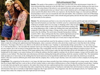 Advertisement One
Quality: The quality of this product is very high, when you first look at this advertisement it looks like it’s
more professional than cheap due to the fact that there’s no prices on there and the clothing are the main focus
in the ad. The colour theme of the advert is very minimal the only main colour used is for the title which is
white, this is a sophisticated colour as it doesn’t take to much attention and is still elegant and noticeable. The
camera used for this photo shoot will be very expensive, the fact that the image is so clear and uses different
focusing helps to move your eye towards the main title and models. They would have used a lot of Photoshop
for this ad as they’ve made the model’s skins smooth and good quality and also the hair looks in good quality
and fashionable for the audience.
Market: The advertisement used here is very clever the fact that it can be used through high end fashion and
high street advertisement can mean that it would be scene by a mainstream audience. The stores that these
clothing are normally sold in are very large, in shopping centre’s they use glass
on the outside of there shops so that it looks smart and business looking, they
use strong lightening so that it makes the clothing look smart and interesting
compared to other high street shops, it brings out the colour which makes you
want to buy the clothing. The social status of people buying these clothing
would be ABC1, these clothing look like they could be high fashioned use but
the customers would buy these clothing because it’s affordable than high
fashion. It’s a cheaper version that helps you to look closer to high end fashion.

Image: The clothes in this advert are kept very neatly, they are ironed and look smart for the audience to look at. The models chosen are very skinny which
helps to make the clothing look sophisticated and fitted properly, when a customer will look at this advert they would want to look like that in the clothing
themselves. The image of the title is very effective in the advert, the fact that it says ‘Topshop’ it automatically telling a person that it’s a ‘top’ store to go
to, it’s the best that there is, this will make the customer want to go to the shop just because of the title and style of the advertisement. The look of the clothes
are very modern, this is the in trend of young people these days, they would gladly wear this which means there target audience would be trying to fit into
teenagers girls and young women. Because of this target audience they will be trying to make the shop look high end but still affordable for the customer. The
background for this image is very nature looking, this is telling the audience that they might be wanting to be an ethical company, trying to tell the public to go
outdoors in your fashion. This shop looks more adventurous with there clothing than being dull and boring which the customer wouldn’t like. The minimalistic
make-up helps you to focus more on the clothing than the facial expression, by having both the models faces the same makes the attention go towards the
fashion. They have used two different girls which means that the company like a variety of girl, that they want to be creative in there company by having short
and long hair.
Competition: The competition for this advert is very large, the high street shops normally base there clothing on teenagers girl to young women, others shops
like River Island, H&M and New Look etc like to all have similar clothes to each other at different prices so that it brings the customer towards them. Topshop
try and make there pricing the most expensive, this makes there shop look more sophisticated and also a trend setting shop, that if they have new clothing
in, everyone had to have it as it looks better than other competition. By stealing customers Topshop try and make there advertisement as similar as high quality
advertisement, there ads are normally in high fashion magazines like Vogue and ELLE. These magazines only show top designer adverts, for Topshop to be
amongst those makes the company look more high-end and rich looking.

 