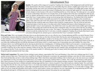 Advertisement Two
Quality: The quality of this image isn’t as good as Topshop, this is because of the background model and the layout
of the advertisement. The choice of model is very noticeable, they have chosen a middle aged women who is curvy
and healthy looking, this works well with there target market as Tesco’s clothing is for middle aged women, men and
children. By having a advert just for the women’s clothing they have chosen the right model for it, this does make the
ad look cheaper in value because of the style of modelling and the use of her make-up. The make-up isn’t very special
as anyone could produce that look on an everyday basis, on the Topshop advert they have smoothed the make-up and
used eye shadow and lipstick to create a look that would be harder to create a home. By making the make-up simple it
means that Tesco’s target audience can get involved and get that look themselves. The fashion look of this model is
very simple, the bright colours is normally associated to be cheaper than high end clothing as they normally use
lighter, more settle tones that work well with the rest of your outfit. The fabric is also cheaper to make than the Pink
Topshop skirt that would be made out of Denim which would be a longer process. The use of the taxi and street
background makes it look like more of an urban style whilst Topshop used nature as there background as it was
elegant and didn’t cause to much distraction. The models hair is also very plain which means middle aged women can
pull of this effect simply and would look like this when wearing the outfit, Tesco have shown that they are selling
clothing that if affordable but also easy to style. The image it’s has good focus and lighting on the model which helps
to focus towards the clothes but I feel it’s not clear or smooth compared to Topshop, the air brush effect doesn’t seem
to be shown through this ad, instead it gives a natural look that Tesco’s customers would like.
Price and Value: This is an example of having a price on an advertisement, this is a very effective way of using marketing and PR on an advert because Tesco
is telling there customers about how cheap this clothing is so when they see this they will more likely like the price and end up going into a Tesco store to look
at other clothing. Tesco’s clothing is known to be very cheap and affordable to people so by having a price it shows new customers that they can sell nice
looking clothes at a good price for any type of person. What’s good about this advertisement is that they have the price of the clothing at the bottom of the ad, so
you look at the clothing and then you find the information at the bottom which is a much smarter way of presenting a price and clothing. The value of the
clothing is shown very well through this ad, by showing an advert that has a trending piece of clothing on shows that it can be any price, a normal one piece
clothing can range from £25-£40, the fact that this is only £20 is a huge bargain that anyone would get. This piece of clothing is very summery so it’s likely that
customers would buy this as they need new summery clothes for the year, they would rather buy this clothing is they did desperately need it than spending £50
for a jumpsuit that they’ll only wear three times in the summer months. It’s definitely good value for money and by having the price at the bottom it helps to
bring new and old customers to the Tesco shop.
Market and Competition: The market for this clothing is quite ordinary, supermarkets like Tesco and Sainsbury’s have there own clothing range but it’s only
another section to there store. There main focus would be on selling the food goods to customers, the supermarket clothing is only there for when customers buy
there food and then they can have a look at there clothing range. What’s hard about supermarket clothing is that it’s hard to get to, the only reason you would go
to a supermarket is to buy your main food and then leave, you wouldn’t go just to buy clothing which is a shame. This is why the advertising is really good so
that it raises awareness of new products in a supermarket and how they are expanding to be more popular amongst customers. There target audience would be
family based because they have a children and adult clothing range and they have a variety of goods in Tesco that would suit a families needs. The social status
can range from B to D, this is the case because Tesco is one of the most popular supermarkets that people ranged from B to D can afford. The competition that
Tesco's has are Sainsbury’s and Asda etc, these huge supermarkets all have there own clothing brands for example Sainsbury’s is Tu and Asda is George. These
makes are all very cheap and affordable which means it will be much harder to attract your audience into your supermarket. By using marketing and PR looks
like putting the pricing on, will help massively in encouraging and enticing customers into going into your supermarket.

 