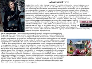 Advertisement Three
Quality: When you first look at this image you think it’s miserable and gloomy but when you look closer you see
that it’s got a strong atmosphere with the owls and wildlife. This is very similar to Topshop as the high-end and
High street fashion have used nature as there main theme throughout there advertisement. The use of the owls and
tree’s make the ad look elegant and very rich looking, the use of birds makes it tranquil and easy to look at also.
What adds to the atmosphere is the fact that Owls are known to be good at hunting and by using black leather and
dark trees give a sense of hunting and also looking dark and mysterious through the models looks but also the
clothing shown. In all the advertisements they have used white font for there company title, this looks really good on
this advert as it’s placed over a black background, this is stereotypically known to look sophisticated and neat
compared to have to have a red/pink font colour over a background, this looks more tacky. After researching loads
of high end fashioned advertisement I learned that most of them either have a black font on a
white background or black font on a white background. This is known to look more high end
and richer than bright colours. The fact that this set was done in a rich looking town house
makes the shoot look richer, the old fashioned books in the background shows a up market look
that any rich person would have inside there house. The use of shading in this image is often
known to look more real and in depth, the fact that it looks so glossy, airbrushed and looks like it’s in reality really
makes the advertisement better than the rest.
Market and Competition: The difference between each advertisement is that the high end ad has used there
designer logo above their designer name, this looks more professional because when you look at all the Mulberry
products you will see that it has a set logo on each product. This tells the audience that you know that it’s proper
designer clothing when you see the real logo, through different section of fashion you get people that copy designer
clothing for a discount price. By having this logo it makes the product more expensive and the customer is initially
paying for the name of the product. The market for this advertisement would be in a lot of fashion magazines like
I.D, LOVE, Vogue and Elle magazine. These magazines always show high end fashion advertisements at the front
of the magazine so that when the customers has looked at them they can read articles about the new line from all
those different designers. The people that normally buy these magazines would be around the social status of
AB, this would be the fact that high fashion would only be interesting to those people but also they are an affordable
price that they can afford. I.D magazine is normally £3.80 for one copy and this has loads of of advertising at the
beginning that only shows high end designers. The social class A would be the only people that would buy the
clothing as they are very expensive. In fashion there is always competition to find the best clothing line when it
comes to the best designers and companies, Mulberry’s competition would be companies like Burberry, Fendi, Gucci
and Michael Cors etc. Mulberry would have to create a new product that was out there so that it wasn’t similar to
any other designer, it has to be fresh and would stand out in a magazine. Mulberry has always been good with
competition as there advertisements have always had strong themes e.g. their nature theme and Brighton beach
theme which was very effective and stood out in the magazines.

 