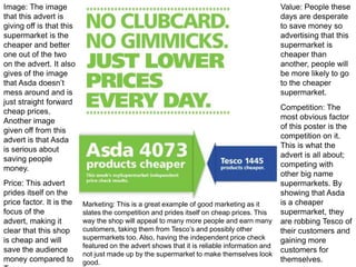 Image: The image
that this advert is
giving off is that this
supermarket is the
cheaper and better
one out of the two
on the advert. It also
gives of the image
that Asda doesn’t
mess around and is
just straight forward
cheap prices.
Another image
given off from this
advert is that Asda
is serious about
saving people
money.
Price: This advert
prides itself on the
price factor. It is the
focus of the
advert, making it
clear that this shop
is cheap and will
save the audience
money compared to

Value: People these
days are desperate
to save money so
advertising that this
supermarket is
cheaper than
another, people will
be more likely to go
to the cheaper
supermarket.

Marketing: This is a great example of good marketing as it
slates the competition and prides itself on cheap prices. This
way the shop will appeal to many more people and earn many
customers, taking them from Tesco’s and possibly other
supermarkets too. Also, having the independent price check
featured on the advert shows that it is reliable information and
not just made up by the supermarket to make themselves look
good.

Competition: The
most obvious factor
of this poster is the
competition on it.
This is what the
advert is all about;
competing with
other big name
supermarkets. By
showing that Asda
is a cheaper
supermarket, they
are robbing Tesco of
their customers and
gaining more
customers for
themselves.

 