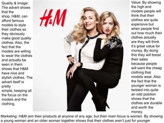 Value: By showing
the high end
models people will
think that their
clothes are quite
expensive but
when people find
out how much their
clothes actually
are they will think
it’s great value for
money. By doing
this they will boost
their sales
because people
will want the cheap
clothing that
models wear. Also
the fact that the
younger woman is
twisted into quite
an odd position
shows that the
clothes are durable
and worth the
money.
Marketing: H&M aim their products at anyone of any age, but their main focus is women. By showing
a young woman and an older woman together shows that their clothes aren’t just for younger
Quality & Image:
The advert shows
that the
shop, H&M, can
afford famous
models to style
their clothes so
they obviously
make good quality
clothes. Also, the
fact that the
models are willing
to wear the clothes
and actually be
seen in them
shows that H&M
have nice and
stylish clothes. The
advert itself is
pretty
simple, keeping all
the focus on the
models and the
clothing.

 