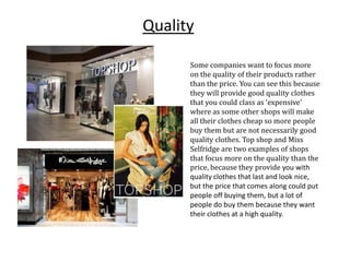 Quality
Some companies want to focus more
on the quality of their products rather
than the price. You can see this because
they will provide good quality clothes
that you could class as ‘expensive’
where as some other shops will make
all their clothes cheap so more people
buy them but are not necessarily good
quality clothes. Top shop and Miss
Selfridge are two examples of shops
that focus more on the quality than the
price, because they provide you with
quality clothes that last and look nice,
but the price that comes along could put
people off buying them, but a lot of
people do buy them because they want
their clothes at a high quality.

 