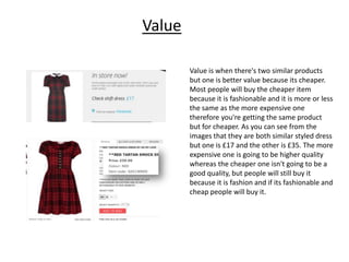 Value
Value is when there's two similar products
but one is better value because its cheaper.
Most people will buy the cheaper item
because it is fashionable and it is more or less
the same as the more expensive one
therefore you're getting the same product
but for cheaper. As you can see from the
images that they are both similar styled dress
but one is £17 and the other is £35. The more
expensive one is going to be higher quality
whereas the cheaper one isn't going to be a
good quality, but people will still buy it
because it is fashion and if its fashionable and
cheap people will buy it.

 