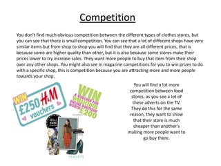 Competition
You don’t find much obvious competition between the different types of clothes stores, but
you can see that there is small competition. You can see that a lot of different shops have very
similar items but from shop to shop you will find that they are all different prices, that is
because some are higher quality than other, but it is also because some stores make their
prices lower to try increase sales. They want more people to buy that item from their shop
over any other shops. You might also see in magazine competitions for you to win prizes to do
with a specific shop, this is competition because you are attracting more and more people
towards your shop.
You will find a lot more
competition between food
stores, as you see a lot of
these adverts on the TV.
They do this for the same
reason, they want to show
that their store is much
cheaper than another's
making more people want to
go buy there.

 
