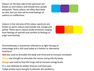 Colours on the blue side of the spectrum are
known as cool colours and include blue, purple
and green. These colours are often described
as calm, but can also call to mind feelings of
sadness or indifference.`

Colours in the red area of the colour spectrum are
known as warm colours and include red, orange and
yellow. These warm colours evoke emotions ranging
from feelings of warmth and comfort to feelings of
anger and hostility.

Chromotherapy is sometimes referred to as light therapy or
colourology and is still used today as a holistic or alternative
treatment.
Red was used to stimulate the body and mind and to increase circulation
Yellow was thought to stimulate the nerves and purify the body.
Orange was used to heal the lungs and to increase energy levels
Blue was believed to soothe illnesses and treat pain.
Indigo shades were thought to alleviate skin problems.

 
