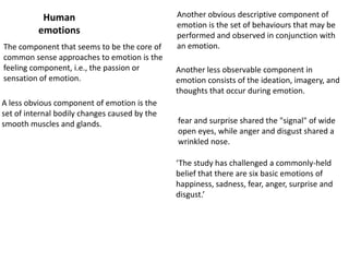 Human
emotions
The component that seems to be the core of
common sense approaches to emotion is the
feeling component, i.e., the passion or
sensation of emotion.
A less obvious component of emotion is the
set of internal bodily changes caused by the
smooth muscles and glands.

Another obvious descriptive component of
emotion is the set of behaviours that may be
performed and observed in conjunction with
an emotion.

Another less observable component in
emotion consists of the ideation, imagery, and
thoughts that occur during emotion.
fear and surprise shared the "signal" of wide
open eyes, while anger and disgust shared a
wrinkled nose.
‘The study has challenged a commonly-held
belief that there are six basic emotions of
happiness, sadness, fear, anger, surprise and
disgust.’

 