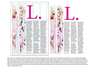 Here I have run with the same fashion theme but used different images, because in this case I have used a pink and pastel colour scheme that suggest
femininity, and so from the sutal use of pink in the fashion photographs it has also been used in parts of the text two such as the headline for the article
and empathising the letter L. the images have been cut out and cropped into this effect to highlight only parts of the images from around the face. Which
helps you make it look more artistic and creative and a slight edge to the design. The article itself has been set out into a column type formula between
three. If I was to look to experiment future I could include a separate image warped into the text or even using a pull quote to help split the text up future
rather than one bulk of text.

 