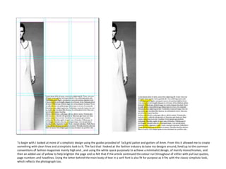 To begin with I looked at more of a simplistic design using the guides provided of 5x3 grid patter and gutters of 4mm. From this it allowed me to create
something with clean lines and a simplistic look to it. The fact that I looked at the fashion industry to base my designs around, lived up to the common
conventions of fashion magazines mainly high end., and using the white space purposely to achieve a minimalist design, of mainly monochromes, and
then an added use of yellow to help brighten the page and so felt that if the article continued the colour run throughout of either with pull out quotes,
page numbers and headlines. Using the letter behind the main body of text in a serif font is also fit for purpose as it fits with the classic simplistic look,
which reflects the photograph too.

 