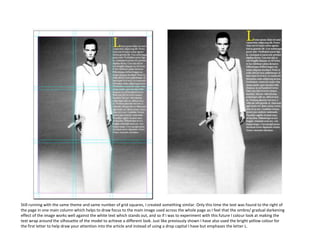 Still running with the same theme and same number of grid squares, I created something similar. Only this time the text was found to the right of
the page in one main column which helps to draw focus to the main image used across the whole page as I feel that the ombre/ gradual darkening
effect of the image works well against the white text which stands out, and so if I was to experiment with this future I colour look at making the
text wrap around the silhouette of the model to achieve a different look. Just like previously shown I have also used the bright yellow colour for
the first letter to help draw your attention into the article and instead of using a drop capital I have but emphases the letter L.

 