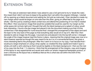 EXTENSION TASK
This was an extension task where I was asked to use a 3x3 grid and to try to ‘break the rules’,
this meant that I didn’t not have to keep to the guides that I set within the program InDesign. I started
off my opening up a blank document and setting the 3x3 grid as instructed, I then decided to create my
own margin which would be larger on one side than the other, giving an offset feel to the page as a
whole. I did this just by creating a black content box and altered the positioning of it so that it created
this effect. I then sourced an image that would be suitable that could be used for my margin as the
white space did not look right and I thought that with the black background a splash of colour would
look interesting. I found a tie-dye image and placed it into the document making sure that it fit the
content box I had designated for it and ensured that I changed the arrangement of the object and sent
the layer to the very back of the page so that everything else would sit on top of it. After this I then
decided to add an image into the page, I sourced one and placed it into the top left corner, I changed
the angle of the image however kept the frame in place, meaning that the original image was now on a
slant however seemed as though this was meant to be as it is in a conventional frame, this gives a
more interesting feel to the photograph. After this I went on to focus on my copy, I had decided that I
would put a large emphasis on using a drop capital, so created the drop capital and made it span a
whole unit (with a whit coloring so that it would be legible on the black background, I then put the rest
of my copy into the final 1 ½ columns. I think that the arrangement of the margins, copy and imagery
of this layout is very experimental and would work within an artistic magazine/newspaper product, or
even a fanzine as the layout has a rebellious feel as this is what was set within the brief of this
extension task.
 