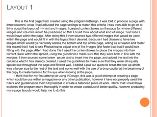 This is the first page that I created using the program InDesign, I was told to produce a page with
three columns, once I had adjusted the page settings to match this criteria I was then able to go on to
think about the layout of my text and images. I created content boxes on the page for where different
images and columns would be positioned so that I could think about what kind of image : text ratio I
would have within the page. After doing this I then sourced two different images that would be used
within the page and would fit in with the layout that I desired. Because I had chosen to have two
images which would lye vertically across the bottom and top of the page, acting as a header and footer,
this meant that I had to use Photoshop to adjust one of the images (the footer) so that it would look
fitting with the page. After I had done this I used the content boxes to place the images into their
correct place within the spread, using the guidelines I made sure that they were both in line with the
margins. I then sourced some lorem ipsum text to insert into the page, and added the text into the
columns which I has already created, I used the guidelines to make sure that they were all equally
spaced out throughout the page and flowed well. I added a pull out quote to break the text up which
was a larger size to the rest of the text and works well with the use of a drop capital at the beginning of
the copy to create balance for the eye when looking at the page.
I think that for my first attempt at using InDesign, this was a good attempt at creating a page
which could be use within a magazine or any other publication, however I have not properly used the
rulers and guidelines to their full potential to create a balanced piece of work. I think that I could have
explored the program more thoroughly in order to create a product of better quality, however producing
more page layouts would help me to do this
LAYOUT 1
 