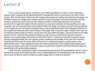 LAYOUT 2
For my second page layout I decided to use different guideline to create a more interesting
spread, when I opened up the blank document I changed the columns and rows to 3x3 with a 2mm
margin. With my first layout I liked how the images were acting as headers and footers to the page, so I
decided to have one image was a header across the top of the page, so the first thing that I did was
create a content box which took over the whole top section of the page (the first row and three
columns) the image that I placed into this section is a very good example of how guidelines are very
important, you can see that there are 6 subjects within the image, and when you look at the guidelines
on the image you can see that the subjects are so evenly distributed within the photograph that two of
the subjects are featured within each column of the page. After I had the image in place I then went on
to creating content boxes for where I would have the copy within the page, I chose for there to be three
columns of text, however they would be broken up with a pull out quote at the top of the second
column and a small image at the bottom of the third column. I made sure that both the pill out quote
and the photograph fitted into one specific section created by the overlap of the rows and columns,
meaning that they were the same width of the text too, making the page as a whole seem more
balanced and even. I then added the text to the columns and used a drop capital at the beginning of
the copy and again at the start of the third column to add some interest to the text itself and make the
spread look more aesthetically pleasing.
I think that after creating this layout I have become more aware of how guidelines can be used to
ensure that a page looks balanced and in line, comparing this to my first layout you can see how the
use of rows as well as columns helps to create a page which is level and ordered.
 