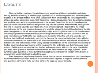 LAYOUT 3
After my first two creations I decided to produce something a little more simplistic and clean
looking, I started by looking at different page layouts found in fashion magazines and particularly liked
the style of the articles that had more white space within them, which made the spread seem more
stylized as well as classic and clean. With this in mind I decided to source a hand drawn fashion sketch
that would be used within a magazine relevant to the subject. Once I had done this I then began to
produce a blank document within InDesign which only had two columns and three rows, I thought that
this kind of structure would be a god base for a more simplistic spread. I decided that the image I
sourced would be the only image on the page and would be situated to the right hand side and the title
would be opposite on the left as the eye reads left to right and I thought that this kind of situation would
make the page seem more reader-friendly. I used the guidelines of the rows and columns as well as
extra rulers to ensure that the title was positioned in the center of the first unit, and applied a very
feminine font that I think aesthetically matched the theme of the image text to the text, I also added a
crosshead underneath the header with a left orientation within the text box which I think adds balance
to the header and adds interest. I then simply created content boxes for the copy which filled the rest of
the two columns without over lapping on the image or the title, and made sure that there was a small
amount of white space once the text had finished as I wanted to add a blob to the page. I decided to
just add a small graphic of a love heart to the bottom left hand corner of the page, however I made
sure that I used guidelines to make sure that this graphic was in the correct position within the unit to
ensure that it would not offset the rets of the page.
Even though this page is very simplistic, I think that the concept works well and that I have begun
to understand more how even if there is a lot of white within a spread, a page can still look effective
and guidelines can help to make sure that parts of the page are placed correctly.
 