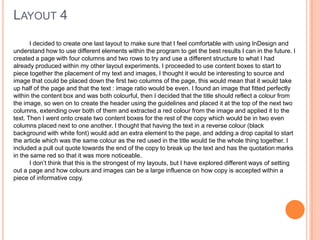 LAYOUT 4
I decided to create one last layout to make sure that I feel comfortable with using InDesign and
understand how to use different elements within the program to get the best results I can in the future. I
created a page with four columns and two rows to try and use a different structure to what I had
already produced within my other layout experiments. I proceeded to use content boxes to start to
piece together the placement of my text and images, I thought it would be interesting to source and
image that could be placed down the first two columns of the page, this would mean that it would take
up half of the page and that the text : image ratio would be even. I found an image that fitted perfectly
within the content box and was both colourful, then I decided that the title should reflect a colour from
the image, so wen on to create the header using the guidelines and placed it at the top of the next two
columns, extending over both of them and extracted a red colour from the image and applied it to the
text. Then I went onto create two content boxes for the rest of the copy which would be in two even
columns placed next to one another. I thought that having the text in a reverse colour (black
background with white font) would add an extra element to the page, and adding a drop capital to start
the article which was the same colour as the red used in the title would tie the whole thing together. I
included a pull out quote towards the end of the copy to break up the text and has the quotation marks
in the same red so that it was more noticeable.
I don’t think that this is the strongest of my layouts, but I have explored different ways of setting
out a page and how colours and images can be a large influence on how copy is accepted within a
piece of informative copy.
 