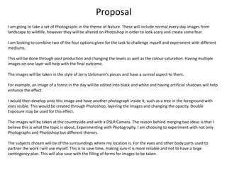 Proposal
I am going to take a set of Photographs in the theme of Nature. These will include normal every day images from
landscape to wildlife, however they will be altered on Photoshop in order to look scary and create some fear.
I am looking to combine two of the four options given for the task to challenge myself and experiment with different
mediums.
This will be done through post production and changing the levels as well as the colour saturation. Having multiple
images on one layer will help with the final outcome.
The images will be taken in the style of Jerry Uelsmann’s pieces and have a surreal aspect to them.
For example, an image of a forest in the day will be edited into black and white and having artificial shadows will help
enhance the effect.
I would then develop onto this image and have another photograph inside it, such as a tree in the foreground with
eyes visible. This would be created through Photoshop, layering the images and changing the opacity. Double
Exposure may be used for this effect.
The images will be taken at the countryside and with a DSLR Camera. The reason behind merging two ideas is that I
believe this is what the topic is about, Experimenting with Photography. I am choosing to experiment with not only
Photographs and Photoshop but different themes.
The subjects chosen will be of the surroundings where my location is. For the eyes and other body parts used to
partner the work I will use myself. This is to save time, making sure it is more reliable and not to have a large
contingency plan. This will also save with the filling of forms for images to be taken.
 