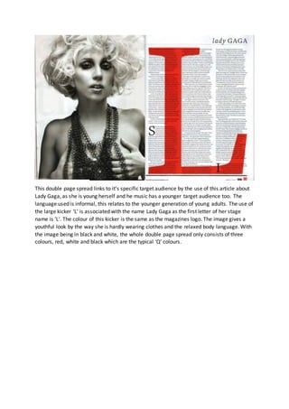 This double page spread links to it’s specific target audience by the use of this article about 
Lady Gaga, as she is young herself and he music has a younger target audience too. The 
language used is informal, this relates to the younger generation of young adults. The use of 
the large kicker ‘L’ is associated with the name Lady Gaga as the first letter of her stage 
name is ‘L’. The colour of this kicker is the same as the magazines logo. The image gives a 
youthful look by the way she is hardly wearing clothes and the relaxed body language. With 
the image being in black and white, the whole double page spread only consists of three 
colours, red, white and black which are the typical ‘Q’ colours. 
