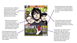 The masthead appeals to the target 
audience as the style of the font is 
very edgy & rough, because it fits in 
with their alternative genre, connoting 
aggressiveness. 
The hairstyle shown on Billie Joe, 
makes him look very rough & 
disorientated, it connotes 
aggression & carelessness, which 
would appeal to the target 
audience as they may find him 
attractive due to his style. 
Billie Joe from Green Day is 
shown wearing eyeliner, 
connoting alternativeness, this 
may be appealing to the target 
audience as eyeliner may be 
something they wear & would 
find it attractive on males. 
The grenade in the shape of a heart, 
is Green Day’s logo, this may be 
appealing to the target audience as 
it’s edgy, there’s also blood coming 
from it which connotes heart ache, 
or violence, which would both be 
appealing to the target audience as 
they may be able to relate to the 
emotions being portrayed. 
The clothing being worn by this 
band are black, this makes them 
look alternative so they fit into the 
rock genre. This may appeal to the 
target audience as they may also 
dress in black, making them seem 
more relatable. 
By writing everything in capital letters, 
it would appeal to the target audience 
as it makes it seem exciting, making it a 
lot easier to read the things that stand 
out more. 
 