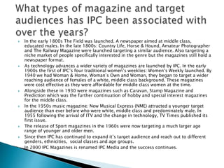 In the early 1800s The Field was launched. A newspaper aimed at middle class, 
educated males. In the late 1800s: Country Life, Horse & Hound, Amateur Photographer 
and The Railway Magazine were launched targeting a similar audience. Also targeting a 
niche market of people specifically interested in the genre but the magazines still hold a 
newspaper format. 
 As technology advances a wider variety of magazines are launched by IPC. In the early 
1900s the first of IPC’s four traditional women’s weeklies: Women’s Weekly launched. By 
1940 we had Woman & Home, Woman’s Own and Woman, they began to target a wider 
reaching audience of females of a white, middle class background. These magazines 
were cost effective as they were affordable for middle class women at the time. 
 Alongside these in 1930 were magazines such as Caravan, Stamp Magazine and 
Prediction which was the further continuation of hobby and special interest magazines 
for the middle class. 
 In the 1950s music magazine: New Musical Express (NME) attracted a younger target 
audience than ever before who were white, middle class and predominately male. In 
1955 following the arrival of ITV and the change in technology, TV Times published its 
first issue. 
 The release of Sport magazines in the 1960s were now targeting a much larger age 
range of younger and older men. 
 Since then IPC has continued to expand it’s target audience and reach out to different 
genders, ethnicities, social classes and age groups. 
 In 2000 IPC Magazines is renamed IPC Media and the success continues. 
 