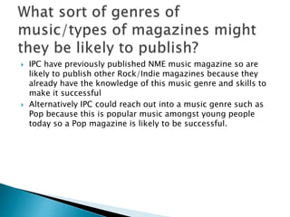  IPC have previously published NME music magazine so are 
likely to publish other Rock/Indie magazines because they 
already have the knowledge of this music genre and skills to 
make it successful 
 Alternatively IPC could reach out into a music genre such as 
Pop because this is popular music amongst young people 
today so a Pop magazine is likely to be successful. 
 