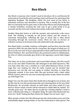 Ben Klock 
Ben Klock is someone who I doubt I need to introduce. He is a well known DJ 
and producer from Berlin who is perhaps most well known for spinning at the 
legendary Berghain. The Berghain, which I’m sure most of you know, is 
extremely exclusive and shrouded in mystery. This is mostly due to the fact 
that it is extremely hard to gain entry to the techno Mecca and all photography 
is strictly forbidden, meaning the only way to get a peak inside is to go 
yourself, and the strict and random door policy makes this unlikely! 
Another thing that factors in with the mystery and exclusivity is the venue 
itself. The building is actually an old power station and the interior is 
extremely minimalistic, reflecting the type of music that is often heard 
resonating through the cavernous rooms. There are also no mirrors or 
reflective surfaces to be found in the club which add to the atmosphere. 
Ben Klock holds a monthly residency at Berghain and has done since the club 
opened in 2004. His sets often last for a long time, the longest of which was 13 
hours on his own and 16 hours playing back-to-back with friend and fellow DJ 
Marcel Dettman. Ben and Marcel have also produced tracks in collaboration, 
the first of which essentially gave birth to the legendary record label Ostgut 
Ton. 
This takes me to bens productions and record label releases. His first record 
was on his own label Clockworks; this belonged to the label Jazzanova. This 
was back when Ben was a resident at a club called Delicious Donut. At this 
stage Ben was looking for what he really wanted and he decided that 
Jazzanova was not this and was going in another direction to what Ben 
ultimately wanted. A few years later Ben got involved with a label called 
BPitch Control, where he was now producing techno tracks, before he ended 
up with Ostgut Ton. 
Ostgut Ton was the point where Ben finally felt as though he was at home, but 
by this time he was also producing tracks and releasing them on his own label 
Klockworks. He currently releases on both labels and when asked if it was 
hard to choose which records will be released on which label he replied, “It’s 
actually quite easy”. He states that he usually has a feeling whether a track is 
more a Klockworks thing or a Berghain thing. He states that Klockworks has 
more of a “draft” feeling and that releases for Ostgut Ton are more “epic”. 
Often people wonder how Ben Klock got into the whole techno scene and if he 
immediately began mixing techno or was first interested in other genres. The 
 