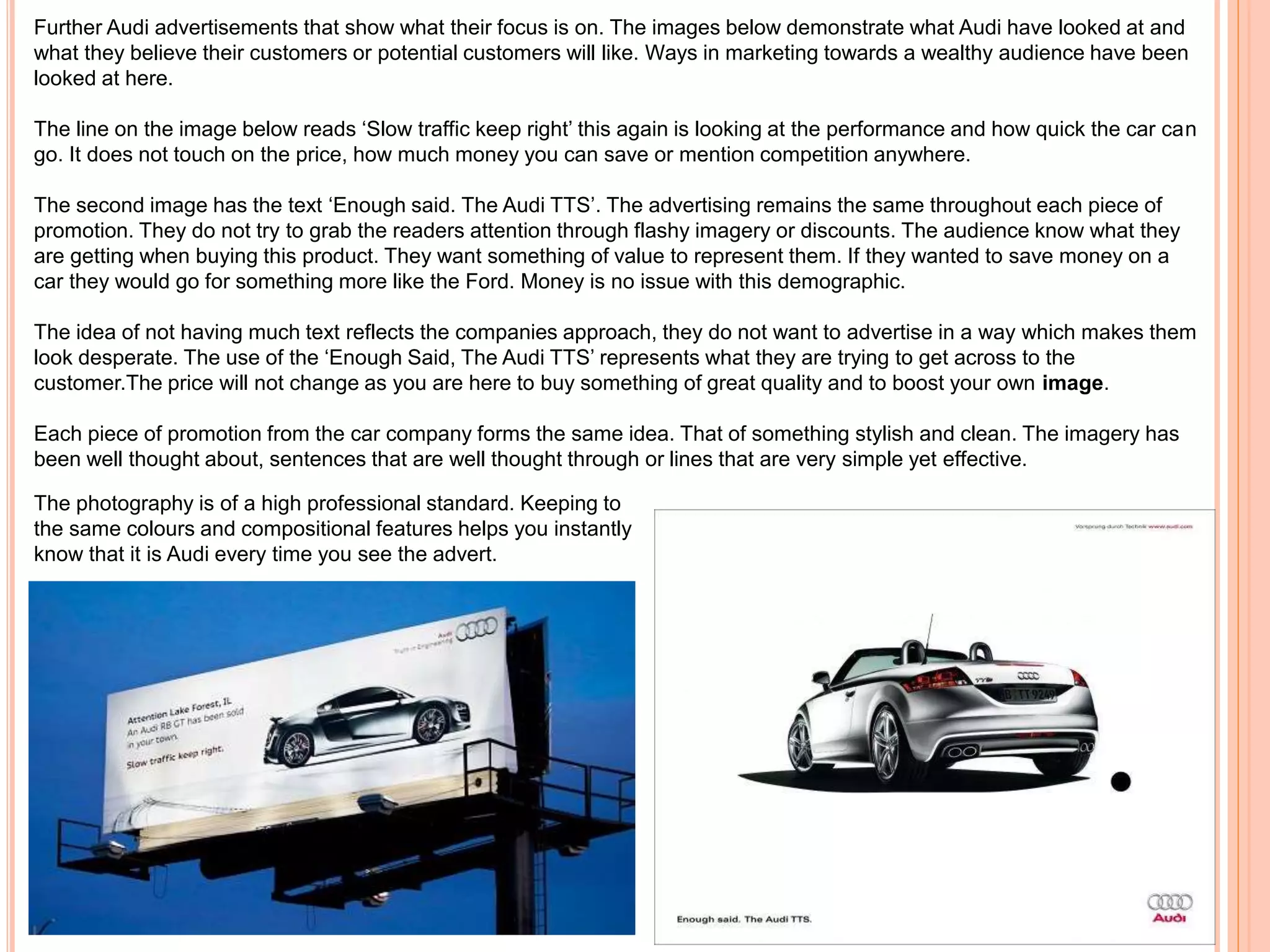 Further Audi advertisements that show what their focus is on. The images below demonstrate what Audi have looked at and
what they believe their customers or potential customers will like. Ways in marketing towards a wealthy audience have been
looked at here.
The line on the image below reads ‘Slow traffic keep right’ this again is looking at the performance and how quick the car can
go. It does not touch on the price, how much money you can save or mention competition anywhere.
The second image has the text ‘Enough said. The Audi TTS’. The advertising remains the same throughout each piece of
promotion. They do not try to grab the readers attention through flashy imagery or discounts. The audience know what they
are getting when buying this product. They want something of value to represent them. If they wanted to save money on a
car they would go for something more like the Ford. Money is no issue with this demographic.
The idea of not having much text reflects the companies approach, they do not want to advertise in a way which makes them
look desperate. The use of the ‘Enough Said, The Audi TTS’ represents what they are trying to get across to the
customer.The price will not change as you are here to buy something of great quality and to boost your own image.
Each piece of promotion from the car company forms the same idea. That of something stylish and clean. The imagery has
been well thought about, sentences that are well thought through or lines that are very simple yet effective.
The photography is of a high professional standard. Keeping to
the same colours and compositional features helps you instantly
know that it is Audi every time you see the advert.
 