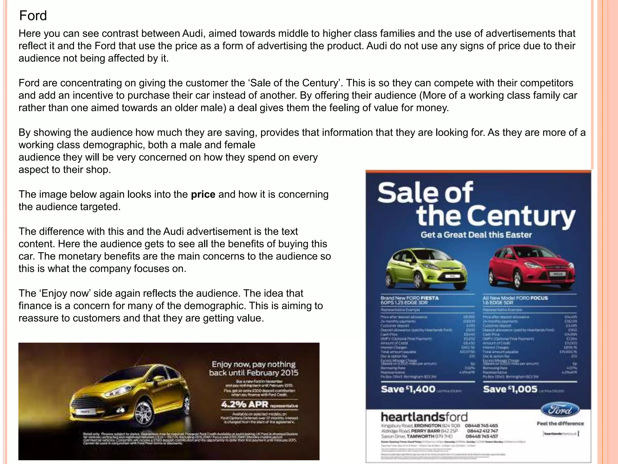 Ford
Here you can see contrast between Audi, aimed towards middle to higher class families and the use of advertisements that
reflect it and the Ford that use the price as a form of advertising the product. Audi do not use any signs of price due to their
audience not being affected by it.
Ford are concentrating on giving the customer the ‘Sale of the Century’. This is so they can compete with their competitors
and add an incentive to purchase their car instead of another. By offering their audience (More of a working class family car
rather than one aimed towards an older male) a deal gives them the feeling of value for money.
By showing the audience how much they are saving, provides that information that they are looking for. As they are more of a
working class demographic, both a male and female
audience they will be very concerned on how they spend on every
aspect to their shop.
The image below again looks into the price and how it is concerning
the audience targeted.
The difference with this and the Audi advertisement is the text
content. Here the audience gets to see all the benefits of buying this
car. The monetary benefits are the main concerns to the audience so
this is what the company focuses on.
The ‘Enjoy now’ side again reflects the audience. The idea that
finance is a concern for many of the demographic. This is aiming to
reassure to customers and that they are getting value.
 