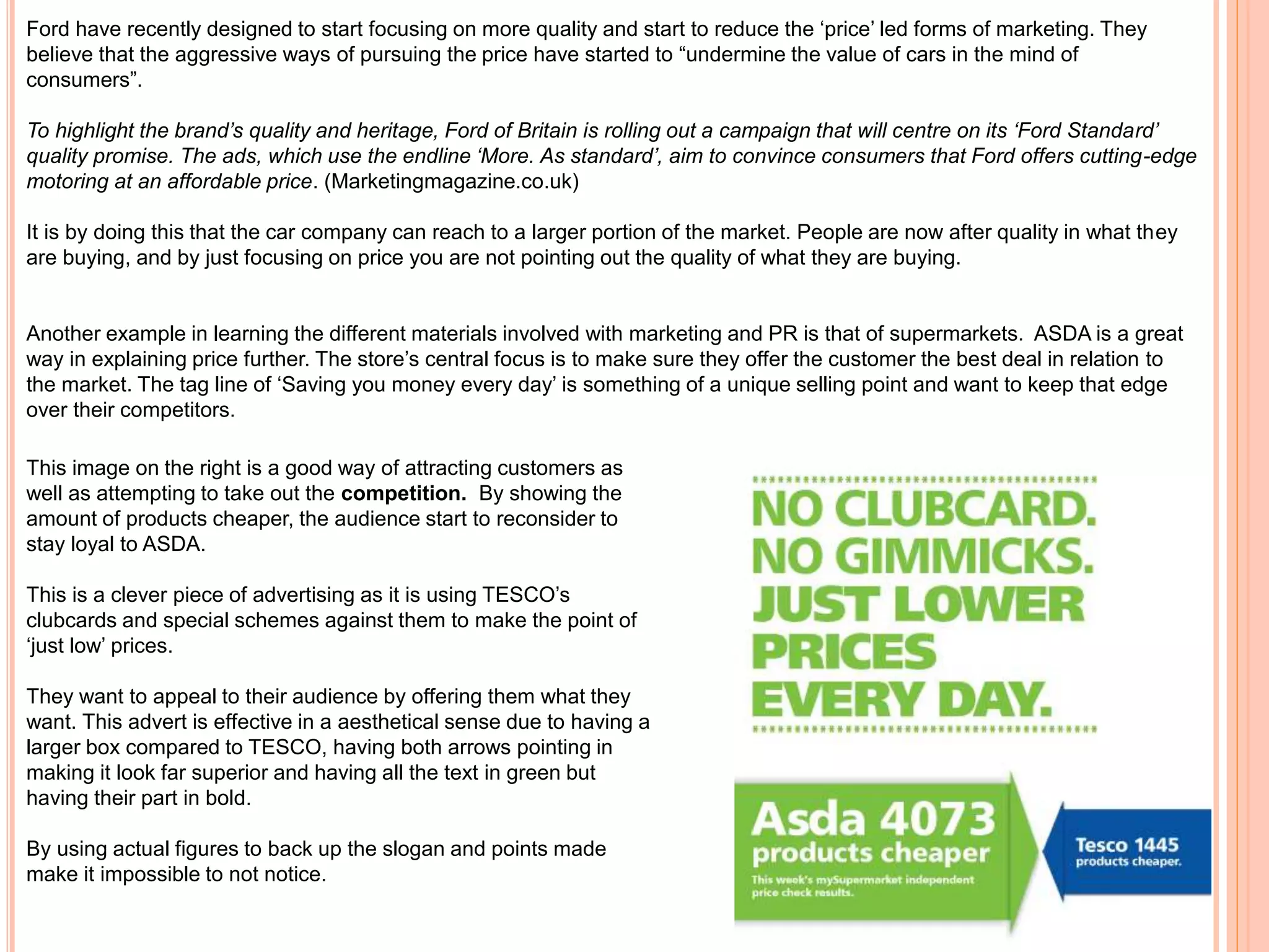 Ford have recently designed to start focusing on more quality and start to reduce the ‘price’ led forms of marketing. They
believe that the aggressive ways of pursuing the price have started to “undermine the value of cars in the mind of
consumers”.
To highlight the brand’s quality and heritage, Ford of Britain is rolling out a campaign that will centre on its ‘Ford Standard’
quality promise. The ads, which use the endline ‘More. As standard’, aim to convince consumers that Ford offers cutting-edge
motoring at an affordable price. (Marketingmagazine.co.uk)
It is by doing this that the car company can reach to a larger portion of the market. People are now after quality in what they
are buying, and by just focusing on price you are not pointing out the quality of what they are buying.
Another example in learning the different materials involved with marketing and PR is that of supermarkets. ASDA is a great
way in explaining price further. The store’s central focus is to make sure they offer the customer the best deal in relation to
the market. The tag line of ‘Saving you money every day’ is something of a unique selling point and want to keep that edge
over their competitors.
This image on the right is a good way of attracting customers as
well as attempting to take out the competition. By showing the
amount of products cheaper, the audience start to reconsider to
stay loyal to ASDA.
This is a clever piece of advertising as it is using TESCO’s
clubcards and special schemes against them to make the point of
‘just low’ prices.
They want to appeal to their audience by offering them what they
want. This advert is effective in a aesthetical sense due to having a
larger box compared to TESCO, having both arrows pointing in
making it look far superior and having all the text in green but
having their part in bold.
By using actual figures to back up the slogan and points made
make it impossible to not notice.
 