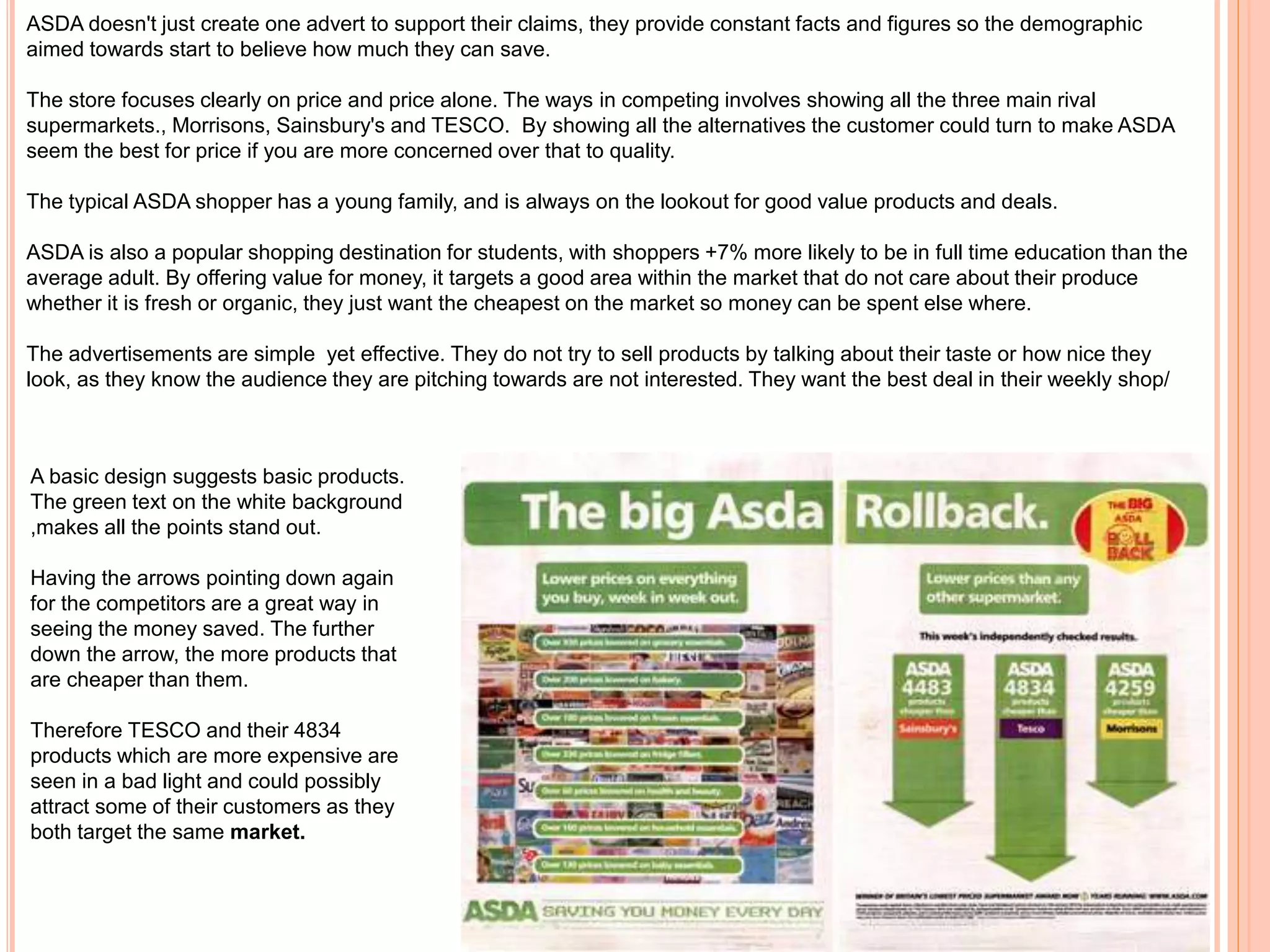ASDA doesn't just create one advert to support their claims, they provide constant facts and figures so the demographic
aimed towards start to believe how much they can save.
The store focuses clearly on price and price alone. The ways in competing involves showing all the three main rival
supermarkets., Morrisons, Sainsbury's and TESCO. By showing all the alternatives the customer could turn to make ASDA
seem the best for price if you are more concerned over that to quality.
The typical ASDA shopper has a young family, and is always on the lookout for good value products and deals.
ASDA is also a popular shopping destination for students, with shoppers +7% more likely to be in full time education than the
average adult. By offering value for money, it targets a good area within the market that do not care about their produce
whether it is fresh or organic, they just want the cheapest on the market so money can be spent else where.
The advertisements are simple yet effective. They do not try to sell products by talking about their taste or how nice they
look, as they know the audience they are pitching towards are not interested. They want the best deal in their weekly shop/
A basic design suggests basic products.
The green text on the white background
,makes all the points stand out.
Having the arrows pointing down again
for the competitors are a great way in
seeing the money saved. The further
down the arrow, the more products that
are cheaper than them.
Therefore TESCO and their 4834
products which are more expensive are
seen in a bad light and could possibly
attract some of their customers as they
both target the same market.
 