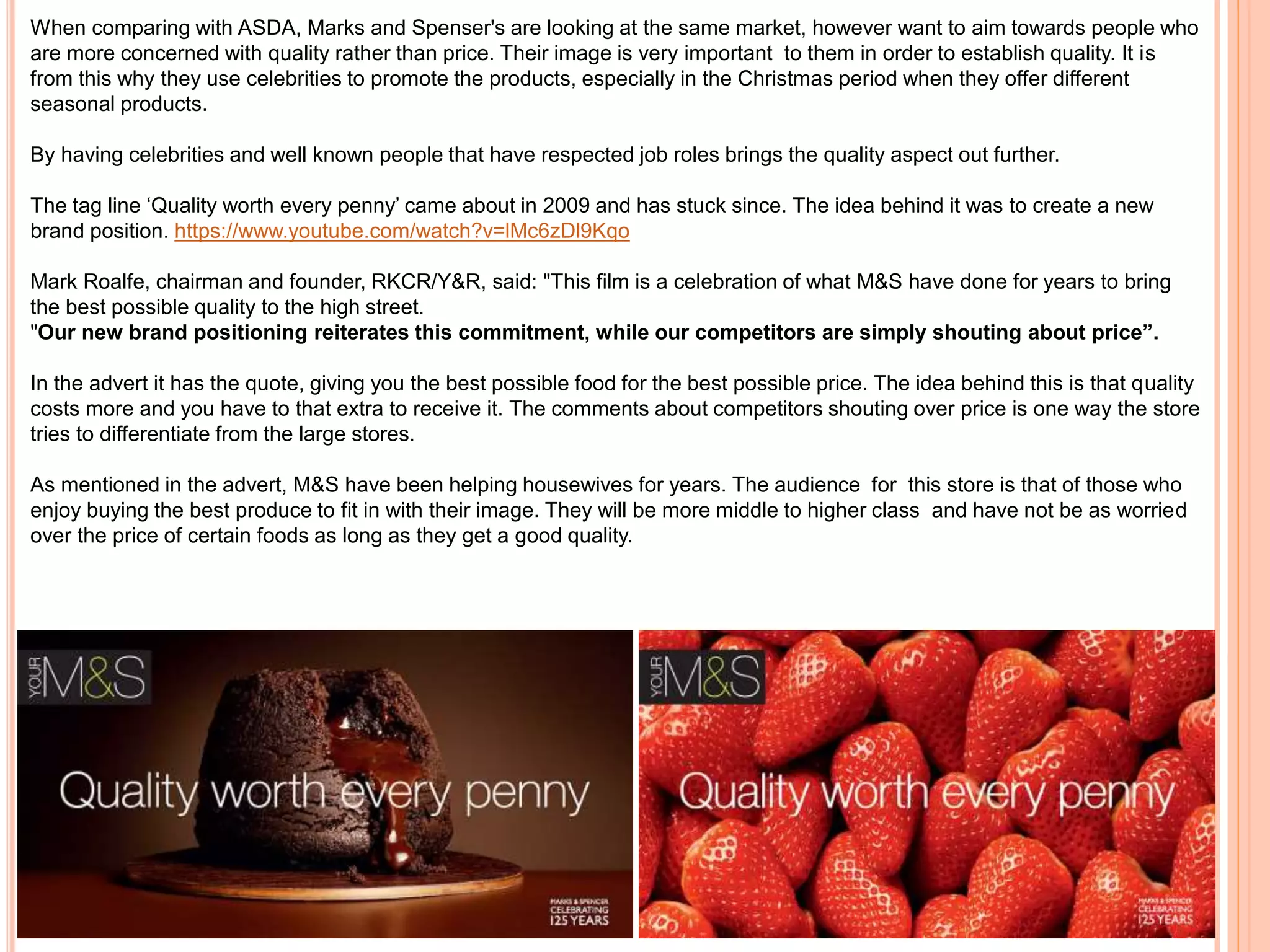When comparing with ASDA, Marks and Spenser's are looking at the same market, however want to aim towards people who
are more concerned with quality rather than price. Their image is very important to them in order to establish quality. It is
from this why they use celebrities to promote the products, especially in the Christmas period when they offer different
seasonal products.
By having celebrities and well known people that have respected job roles brings the quality aspect out further.
The tag line ‘Quality worth every penny’ came about in 2009 and has stuck since. The idea behind it was to create a new
brand position. https://www.youtube.com/watch?v=lMc6zDl9Kqo
Mark Roalfe, chairman and founder, RKCR/Y&R, said: "This film is a celebration of what M&S have done for years to bring
the best possible quality to the high street.
"Our new brand positioning reiterates this commitment, while our competitors are simply shouting about price”.
In the advert it has the quote, giving you the best possible food for the best possible price. The idea behind this is that quality
costs more and you have to that extra to receive it. The comments about competitors shouting over price is one way the store
tries to differentiate from the large stores.
As mentioned in the advert, M&S have been helping housewives for years. The audience for this store is that of those who
enjoy buying the best produce to fit in with their image. They will be more middle to higher class and have not be as worried
over the price of certain foods as long as they get a good quality.
 