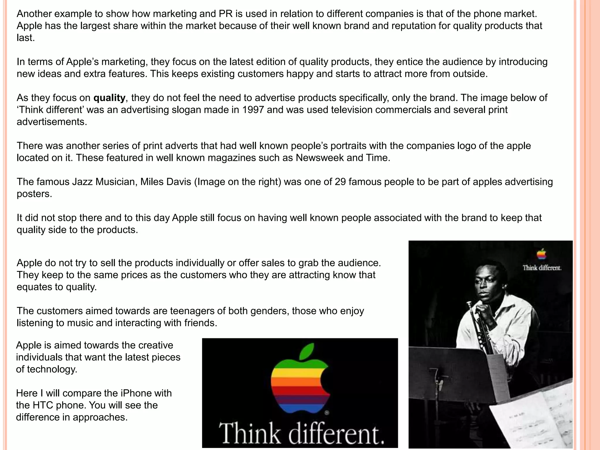 Another example to show how marketing and PR is used in relation to different companies is that of the phone market.
Apple has the largest share within the market because of their well known brand and reputation for quality products that
last.
In terms of Apple’s marketing, they focus on the latest edition of quality products, they entice the audience by introducing
new ideas and extra features. This keeps existing customers happy and starts to attract more from outside.
As they focus on quality, they do not feel the need to advertise products specifically, only the brand. The image below of
‘Think different’ was an advertising slogan made in 1997 and was used television commercials and several print
advertisements.
There was another series of print adverts that had well known people’s portraits with the companies logo of the apple
located on it. These featured in well known magazines such as Newsweek and Time.
The famous Jazz Musician, Miles Davis (Image on the right) was one of 29 famous people to be part of apples advertising
posters.
It did not stop there and to this day Apple still focus on having well known people associated with the brand to keep that
quality side to the products.
Apple do not try to sell the products individually or offer sales to grab the audience.
They keep to the same prices as the customers who they are attracting know that
equates to quality.
The customers aimed towards are teenagers of both genders, those who enjoy
listening to music and interacting with friends.
Apple is aimed towards the creative
individuals that want the latest pieces
of technology.
Here I will compare the iPhone with
the HTC phone. You will see the
difference in approaches.
 