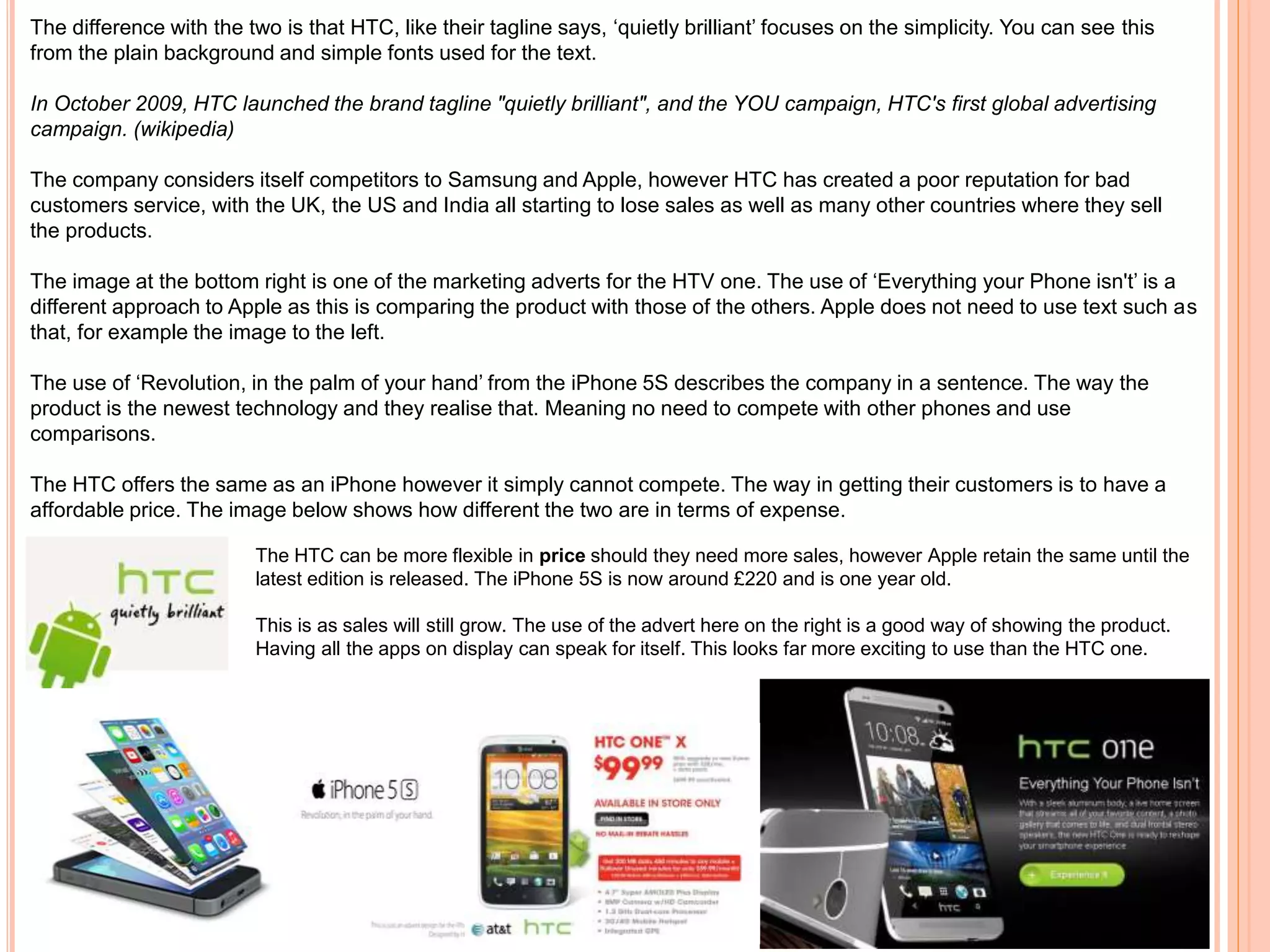 The difference with the two is that HTC, like their tagline says, ‘quietly brilliant’ focuses on the simplicity. You can see this
from the plain background and simple fonts used for the text.
In October 2009, HTC launched the brand tagline "quietly brilliant", and the YOU campaign, HTC's first global advertising
campaign. (wikipedia)
The company considers itself competitors to Samsung and Apple, however HTC has created a poor reputation for bad
customers service, with the UK, the US and India all starting to lose sales as well as many other countries where they sell
the products.
The image at the bottom right is one of the marketing adverts for the HTV one. The use of ‘Everything your Phone isn't’ is a
different approach to Apple as this is comparing the product with those of the others. Apple does not need to use text such as
that, for example the image to the left.
The use of ‘Revolution, in the palm of your hand’ from the iPhone 5S describes the company in a sentence. The way the
product is the newest technology and they realise that. Meaning no need to compete with other phones and use
comparisons.
The HTC offers the same as an iPhone however it simply cannot compete. The way in getting their customers is to have a
affordable price. The image below shows how different the two are in terms of expense.
The HTC can be more flexible in price should they need more sales, however Apple retain the same until the
latest edition is released. The iPhone 5S is now around £220 and is one year old.
This is as sales will still grow. The use of the advert here on the right is a good way of showing the product.
Having all the apps on display can speak for itself. This looks far more exciting to use than the HTC one.
 