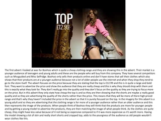 The first advert I looked at was for Boohoo which is quite a cheap clothing range and they are showing this in the advert. Their market is a
younger audience of teenagers and young adults and these are the people who will buy from this company. They have several competitors
such as Missguided and Miss Selfridge. Boohoo only sells their products online and don’t have stores that sell their clothes which also
shows that their products are at a younger audience because not a lot of older people use the internet and when they shop they tend to
go to the store itself. The advert focuses on the price because they are stating that the top is £12.99 and this is in quite a large and bold
font. They want to advertise the price and show the audience that they are really cheap and this is why they should shop with them and
this is exactly what they look for. They don’t really go into the quality and they don’t focus on the quality as they are trying to focus more
on the price. But in this advert they only state how cheap the top is and so they are then showing that the shorts are maybe a really good
quality and so they are advertising the quality of the shorts rather than the price. This means that they will be more of there high priced
range and that’s why they haven’t included the price in the advert so that it is purely focused on the top. In the imagery for this advert is a
young adult and so they are advertising that the clothing range is for more of a younger audience rather than an older audience and this
then represents the image of the products. When people think of Boohoo they will think that the products are more for younger people
and by getting a young model to advertise the products, they are then matching the image of what people think. As the clothes are quite
cheap, they might have less value because of it not being so expensive compared to if it was more expensive as it’s worth more. Having
the model showing a lot of skin and really short shorts and cropped top, adds to the youngness of the audience as old people wouldn’t
wear clothes like this.
 