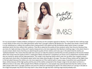For my second advert I looked at Marks and Spencer’s and they are the complete opposite to Boohoo. The market for their clothing range
is more adults to then more of an older generation rather than a younger audience like Boohoo do. The advert here shows a woman who
is in her adulthood so it reflects the audience that is being aimed in this advert just like the Boohoo advert which shows a younger
adult/teen which this then reflects their audience. They like to advertise the quality of their products rather than the price because they
are more of a high end shop so they aren’t exactly cheap and are a lot more expensive than Boohoo’s clothing range. In the advert there is
no price shown which means that they are advertising the quality of their clothes and it also says in the advert that the clothes are
“perfectly detailed”. This means that they take time and care to make the products and that they are done perfectly to the last bit of detail
which then shows that the quality of them is really good. Marks and Spencer’s competitors are stores such as Debenhams and Next which
also are mainly for adults and the older generation. The model is also wearing clothes which cover her up rather than cropped jumpers
and really short shorts like in the Boohoo advert which also helps show the gap in the ages. The value of these clothes will be higher than
in the last advert because the clothes are a lot more expensive so if the material splits or wears away, it would be more upsetting with
these clothes because of the high quality and the price of the clothes compared to the cheaper range in the last advert so there is a
difference there in the value. When people think of Marks and Spencer’s, most people may automatically think that the clothes are for
older people rather than a younger audience and more for adults too and having the adult in the advert which isn’t young or old adds to
the image that people may think of the shop itself. It also shows the age that their clothing range would probably start.
 