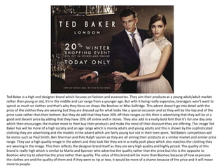 Ted Baker is a high end designer brand which focuses on fashion and accessories. They aim their products at a young adult/adult market
rather than young or old, it’s in the middle and can range from a younger age. But with it being really expensive, teenagers won’t want to
spend so much on clothes and that’s why they focus on shops like Boohoo or Miss Selfridge. This advert doesn’t go into detail with the
price of the clothes they are wearing but they are dressed up for what looks like a special occasion and so they will be the top end of the
price scale rather than their bottom. But they do add that they have 20% off their ranges so this then is advertising that they will be at a
good and decent price by adding that they have 20% off online and in stores. They also add in a really bold font that it’s for one day only
which then encourages the market more to then buy their products and make the most of their discount they are offering. The image Ted
Baker has will be more of a high society and an age range which is mainly adults and young adults and this is shown by the sophisticated
clothing they are advertising and the models in the advert which are fairly young but not in their teen years. Ted Bakers competitors will
be stores such as Paul Smith, Ben Sherman and Polo Ralph Lauren as they are all aiming their products at a similar market and similar price
range. They use a high quality image in the advert and they look like they are in a really posh place which also matches the clothing they
are wearing in the image. This then reflects the designer brand itself as they are very high quality and highly priced. The quality of this
brand is really high which is similar to Marks and Spencer who advertise the quality rather than the price but this is the opposite to
Boohoo who try to advertise the price rather than quality. The value of this brand will be more than Boohoo because of how expensive
the clothes are and the quality of them and if they were to rip or tear, it would be more of a shame because of the price and it will mean
more to people.
 