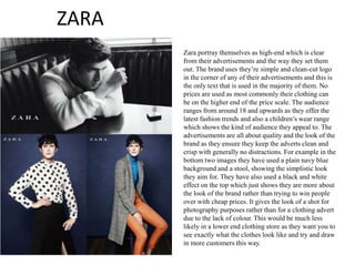 ZARA
Zara portray themselves as high-end which is clear
from their advertisements and the way they set them
out. The brand uses they’re simple and clean-cut logo
in the corner of any of their advertisements and this is
the only text that is used in the majority of them. No
prices are used as most commonly their clothing can
be on the higher end of the price scale. The audience
ranges from around 18 and upwards as they offer the
latest fashion trends and also a children’s wear range
which shows the kind of audience they appeal to. The
advertisements are all about quality and the look of the
brand as they ensure they keep the adverts clean and
crisp with generally no distractions. For example in the
bottom two images they have used a plain navy blue
background and a stool, showing the simplistic look
they aim for. They have also used a black and white
effect on the top which just shows they are more about
the look of the brand rather than trying to win people
over with cheap prices. It gives the look of a shot for
photography purposes rather than for a clothing advert
due to the lack of colour. This would be much less
likely in a lower end clothing store as they want you to
see exactly what the clothes look like and try and draw
in more customers this way.
 