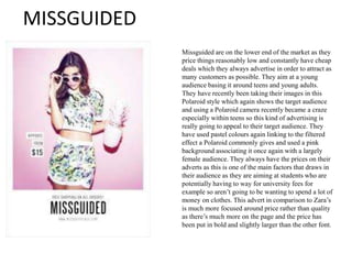 MISSGUIDED
Missguided are on the lower end of the market as they
price things reasonably low and constantly have cheap
deals which they always advertise in order to attract as
many customers as possible. They aim at a young
audience basing it around teens and young adults.
They have recently been taking their images in this
Polaroid style which again shows the target audience
and using a Polaroid camera recently became a craze
especially within teens so this kind of advertising is
really going to appeal to their target audience. They
have used pastel colours again linking to the filtered
effect a Polaroid commonly gives and used a pink
background associating it once again with a largely
female audience. They always have the prices on their
adverts as this is one of the main factors that draws in
their audience as they are aiming at students who are
potentially having to way for university fees for
example so aren’t going to be wanting to spend a lot of
money on clothes. This advert in comparison to Zara’s
is much more focused around price rather than quality
as there’s much more on the page and the price has
been put in bold and slightly larger than the other font.
 
