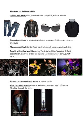 Task 4- target audience profile
Clothes they wear- Jeans, leather Jackets, sunglasses, t-shirts, hoodies
Occupation- College or university student, unemployed, fast food worker, shop
employee
Music genres they listento- Rock, hard rock, metal, screamo, punk, dubstep.
Specific artists they wouldlistentoo- Thedisturbed, Kiss, Tenacious D, Cattle
decapitation, Black veil brides, foo fighters, Led zeppelin, knife party, guns N
roses.
Filmgenres they wouldenjoy- Horror, action, thriller
Films they might watch- The crow, hellraiser, tenacious D pick of destiny,
Metallica through the never
 