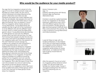 Who would be the audience for your media product?
The age that my magazine is aimed at is the
age of 16 to 30, it is aimed at both males and
females but mainly males. My aim was to
attract individuals who enjoy listening to the
genre’s alternative and indie and also
someone who enjoys the current releases and
also the old releases. Also people who want to
be kept up to date on the latest news in music,
gigs and festivals. From my research I found
that my magazine will be mainly aimed at
Young Alternatives. Young Alternatives are
people who like to get out of the mainstream
or to be different and are into different types
of music which is mainly what the Alternative
genre is about. Young Alternatives like listening
to other genres too and are into different
scenes which are both old and new. So I feel
that having these people who like the old and
new music and want to be different would suit
my magazine really well. From the research at
the start I feel that I would change my
audience as I started out with having Emo’s
and Young Alternatives, but over time I
realised that I should of aimed my magazine
at Indie Scenesters instead of Emo’s as Indie
Scenesters are the type of people who like
getting into latest music and people who
enjoy going to festivals and most of the things
that I talk about in my magazine. If I had this
mixture of people my audience would be
perfect for my magazine and I am sure this
would be the type of people who would buy
my magazine. This is also the type of music that
I am into and listen too and as I said having
the mixture of the two groups would be
perfect to aim my magazine at and I feel that I
have qualities from both of these groups which
is why I am sure both of these groups would
enjoy my magazine
Name: Cameron Letts
Age: 16
Interests: Spending time with friends,
Going to gigs and festivals,
Alternative music
Cameron would be a great example
to aim my magazine at. He enjoys
listening to alternative music and is
also into different genres from the
past and present, he likes going to
gigs and loves going to festivals when
they come around in the summer. He
is also a mixture of Young Alternatives
and Indie Scenesters.
I used UK Tribes to help with my
Audience Research. It also helped
me to find out what type of people
my magazine will be aimed at. From
this website I found out the my
magazine will be aimed at Young
Alternatives as I believed that this
type of group would read my
magazine.
After this research I found out what
my magazine will be aimed at which
is ages 16 to 30 and males and
females but mainly males. I haven’t
changed anything from the start as I
feel that everything suits my
magazine.
 