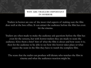 Trailers in horror are one of the most vital aspects of making sure the film
does well at the box office. It can attract the audience before the film has even
hit the cinema.
Trailers are often made to make the audience ask questions before the film has
even hit the screens, but with horror trailers they are made to scare the
audience. Give them a brief hint of what the film is about and how scary it is;
then for the audience to be able to see how this horror takes place or what
causes the scare in the film they have to watch the complete film.
The scare that the trailer can produce will dictate who watches the film in
cinema and what the audiences reaction might be.
WHY ARE TRAILERS IMPORTANT
IN HORROR
 