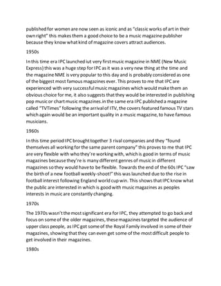 published for women are now seen as iconic and as “classic works of art in their
own right” this makes them a good choice to be a music magazinepublisher
because they know whatkind of magazine covers attract audiences.
1950s
In this time era IPClaunched iut very firstmusic magazine in NME (New Music
Express) this was a huge step for IPCas it was a very new thing at the time and
the magazineNME is very popular to this day and is probably considered as one
of the biggest most famous magazines ever. This proves to me that IPCare
experienced with very successfulmusic magazines which would makethem an
obvious choice for me, it also suggests thatthey would be interested in publishing
pop music or chartmusic magazines.in the same era IPC published a magazine
called “TVTimes” following the arrivalof ITV, the covers featured famous TV stars
which again would be an important quality in a music magazine, to have famous
musicians.
1960s
In this time period IPCbroughttogether 3 rival companies and they “found
themselves all working for the same parent company” this proves to me that IPC
are very flexible with who they’re working with, which is good in terms of music
magazines becausethey’re is many different genres of music in different
magazines so they would haveto be flexible. Towards the end of the 60s IPC“saw
the birth of a new football weekly-shoot!” this was launched due to the rise in
football interest following England world cup win. This shows thatIPCknow what
the public are interested in which is good with music magazines as peoples
interests in music are constantly changing.
1970s
The 1970s wasn’tthemostsignificant era for IPC, they attempted to go back and
focus on someof the older magazines, thesemagazines targeted the audience of
upper class people, as IPCgot someof the Royal Family involved in some of their
magazines, showing thatthey can even get some of the mostdifficult people to
get involved in their magazines.
1980s
 