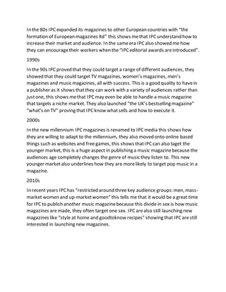 In the 80s IPCexpanded its magazines to other European countries with “the
formation of European magazines ltd” this shows methat IPCunderstand how to
increase their market and audience. In the sameera IPCalso showed me how
they can encouragetheir workers when the“IPCeditorial awards areintroduced”.
1990s
In the 90s IPCproved that they could target a range of different audiences, they
showed that they could target TV magazines, women’s magazines, men’s
magazines and music magazines, all with success. This is a good quality to havein
a publisher as it shows thatthey can work with a variety of audiences rather than
justone, this shows methat IPCmay even be able to handle a music magazine
that targets a niche market. They also launched “the UK’s bestselling magazine”
“what’s on TV” proving that IPCknow whatsells and how to execute it.
2000s
In the new millennium IPCmagazines is renamed to IPCmedia this shows how
they are willing to adapt to the millennium, they also moved onto online based
things such as websites and free games, this shows thatIPCcan also taget the
younger market, this is a huge aspect in publishing a music magazinebecause the
audiences age completely changes the genre of music they listen to. This new
younger marketalso underlines how they are morelikely to target pop music in a
magazine.
2010s
In recent years IPChas “restricted around three key audience groups: men, mass-
market women and up-marketwomen” this tells me that it would be a great time
for IPC to publish another music magazinebecause this divide in sex is how music
magazines are made, they often target one sex. IPCarealso still launching new
magazines like “style at home and goodtoknow recipes” showing that IPCarestill
interested in launching new magazines.
 