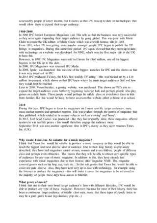 accessed by people of lower income, but it shows us that IPC was up to date on technologies that
would allow them to expand their target audience.
1980-2000
In 1980 IPC formed European Magazines Ltd. This tells us that the business was very successful
as they were again expanding their target audience by going global. This was joint with Marie
Claire to create the UK edition of Marie Claire which was a world famous title in 1988.
From 1991, when TV was getting more popular amongst people, IPC began to publish the TV
listings in magazines. During this same time period, IPC again showed that they were up to date
with technology as a website was developed for NME, which was the first major title in the UK
to have this.
However, in 1998 IPC Magazines were sold to Cinven for £860 million, one of the biggest
buyouts in the UK up to this date.
In 2000, IPC Magazines was renamed IPC Media.
In 2004, Ignite! was launched: this was one of the biggest launches for IPC and this shows us that
it was very important to IPC.
In 2015 IPC produced TVeasy, the UK's first weekly TV listing - this was backed up by a £10
million investment which shows us that IPC knew where the main target audiences lied and how
they would best be reached.
Later in 2008, Mousebreaker, a gaming website, was purchased. This shows us IPC's aim to
expand the target audience even further by beginning to target kids and perhaps people who play
games on a daily basis. These people would perhaps be middle class or even lower class as kids
from families like this would be likely to have access to this website either at home or at school.
2010
During this year, IPC began to focus its magazines on 3 more specific target audiences: men,
mass market women and upmarket women. This was evident through the genres of magazine that
they published which tended to be around subjects such as 'cooking' and 'home'.
In 2011, Feel Good Games was produced - like they had originally done, these magazines offered
readers to win real life prizes - this would therefore engage the audience more.
September 2014 was also another significant time in IPC's history as they were renames Times
Inc. (UK).
Why would Times Inc. be suitable for a music magazine?
I think that Times Inc. would be suitable to produce a music company as they would be able to
reach the biggest and most diverse kind of audience. Due to their long history as previously
described, they have had magazines aimed at men, women and even children; people of different
class and perhaps even ethnicities. This means that they will be able to attract very specific types
of audiences for any type of music magazine. In addition to this, they have already had
experience with music magazines due to their famous titled magazine NME. This magazine
covered genres such as hip hop, rap, rock etc... So the sub genres that Times Inc. would be able to
cover are quite diverse. Also, they have kept very up to date with technology, for example using
the Internet to produce the magazines - this will make it easier for magazines to be accessed as
the majority of people these days have access to Internet.
What genre of music?
I think that due to their very broad target audience’s fans with different lifestyles, IPC would be
able to produce any type of music magazine. However, because for most of their history there has
been a continuous target audience of middle class men, music that these types of people listen to
may be a good genre to use (eg classical, pop etc...)
 