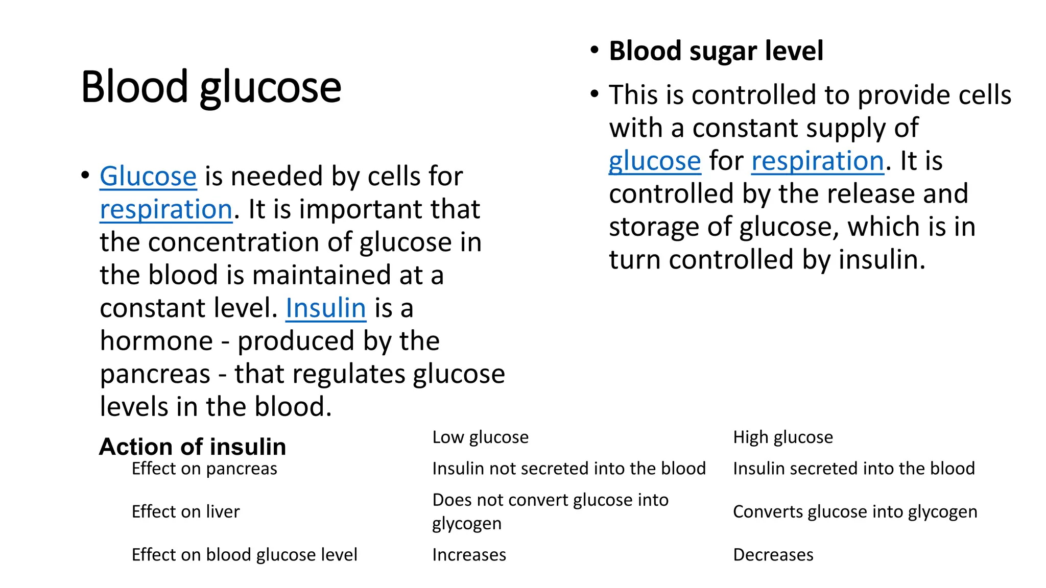 Blood glucose
• Glucose is needed by cells for
respiration. It is important that
the concentration of glucose in
the blood is maintained at a
constant level. Insulin is a
hormone - produced by the
pancreas - that regulates glucose
levels in the blood.
• Blood sugar level
• This is controlled to provide cells
with a constant supply of
glucose for respiration. It is
controlled by the release and
storage of glucose, which is in
turn controlled by insulin.
Low glucose High glucose
Effect on pancreas Insulin not secreted into the blood Insulin secreted into the blood
Effect on liver
Does not convert glucose into
glycogen
Converts glucose into glycogen
Effect on blood glucose level Increases Decreases
Action of insulin
 