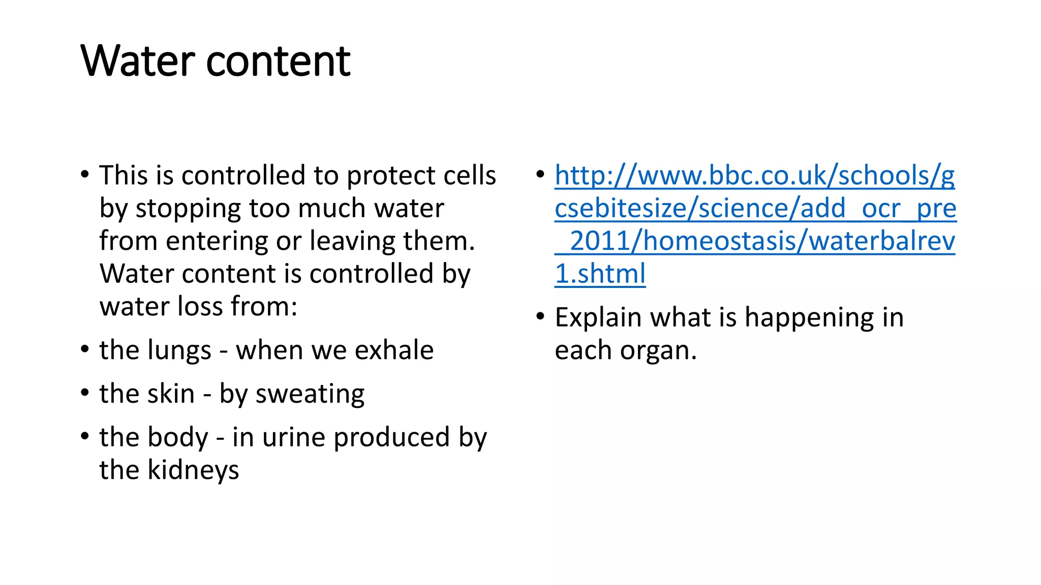 Water content
• This is controlled to protect cells
by stopping too much water
from entering or leaving them.
Water content is controlled by
water loss from:
• the lungs - when we exhale
• the skin - by sweating
• the body - in urine produced by
the kidneys
• http://www.bbc.co.uk/schools/g
csebitesize/science/add_ocr_pre
_2011/homeostasis/waterbalrev
1.shtml
• Explain what is happening in
each organ.
 