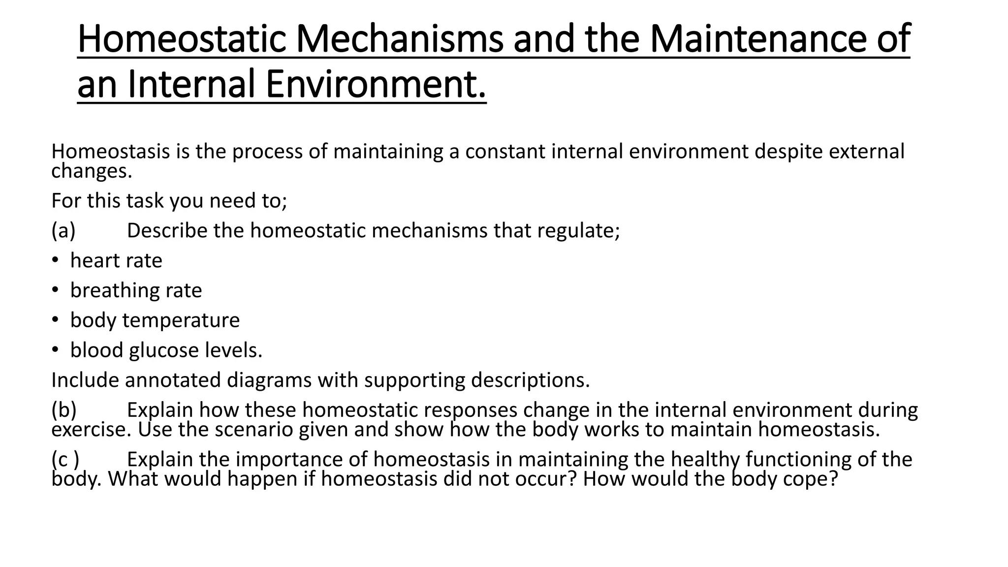 Homeostatic Mechanisms and the Maintenance of
an Internal Environment.
Homeostasis is the process of maintaining a constant internal environment despite external
changes.
For this task you need to;
(a) Describe the homeostatic mechanisms that regulate;
• heart rate
• breathing rate
• body temperature
• blood glucose levels.
Include annotated diagrams with supporting descriptions.
(b) Explain how these homeostatic responses change in the internal environment during
exercise. Use the scenario given and show how the body works to maintain homeostasis.
(c ) Explain the importance of homeostasis in maintaining the healthy functioning of the
body. What would happen if homeostasis did not occur? How would the body cope?
 