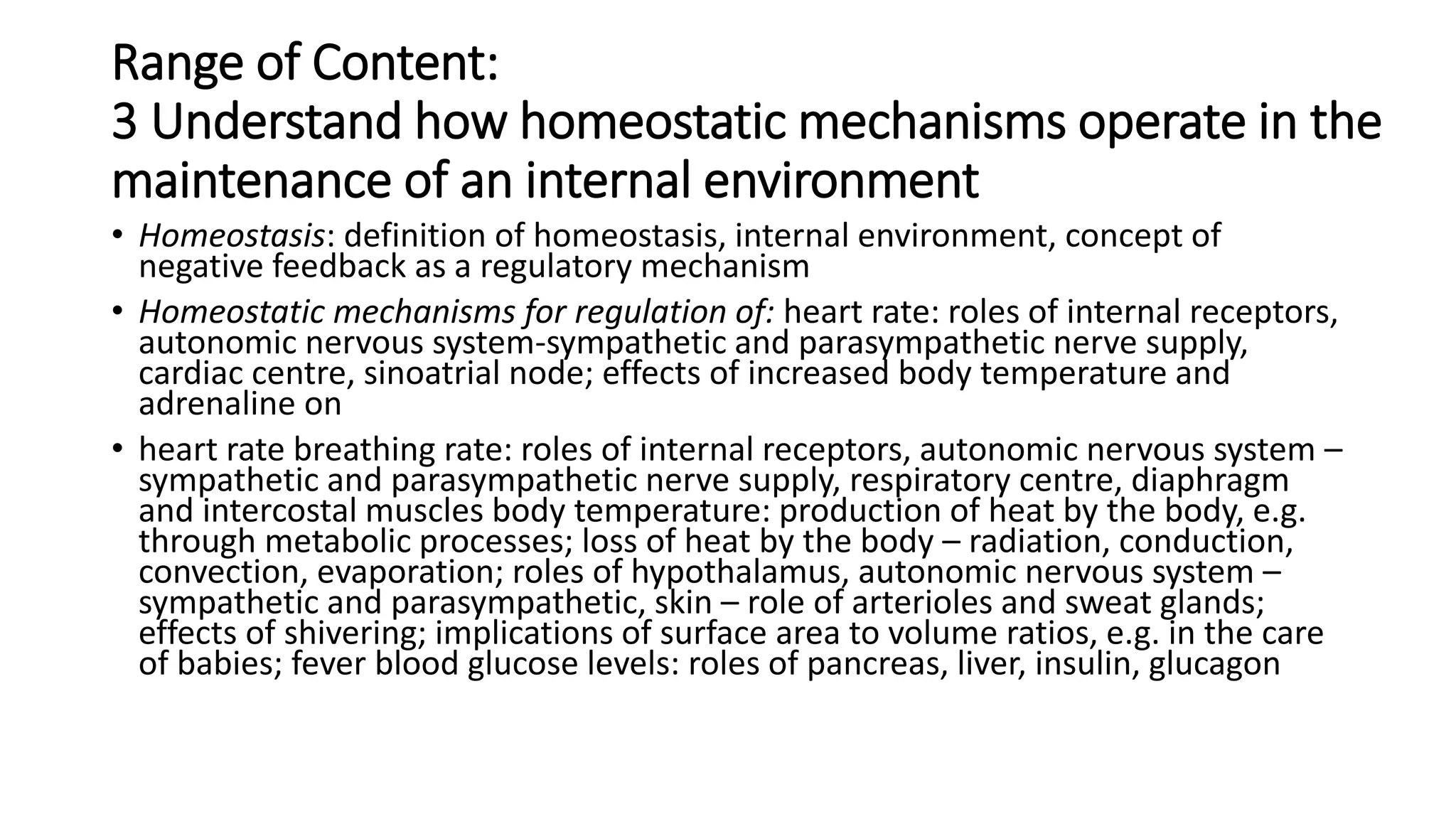 Range of Content:
3 Understand how homeostatic mechanisms operate in the
maintenance of an internal environment
• Homeostasis: definition of homeostasis, internal environment, concept of
negative feedback as a regulatory mechanism
• Homeostatic mechanisms for regulation of: heart rate: roles of internal receptors,
autonomic nervous system-sympathetic and parasympathetic nerve supply,
cardiac centre, sinoatrial node; effects of increased body temperature and
adrenaline on
• heart rate breathing rate: roles of internal receptors, autonomic nervous system –
sympathetic and parasympathetic nerve supply, respiratory centre, diaphragm
and intercostal muscles body temperature: production of heat by the body, e.g.
through metabolic processes; loss of heat by the body – radiation, conduction,
convection, evaporation; roles of hypothalamus, autonomic nervous system –
sympathetic and parasympathetic, skin – role of arterioles and sweat glands;
effects of shivering; implications of surface area to volume ratios, e.g. in the care
of babies; fever blood glucose levels: roles of pancreas, liver, insulin, glucagon
 