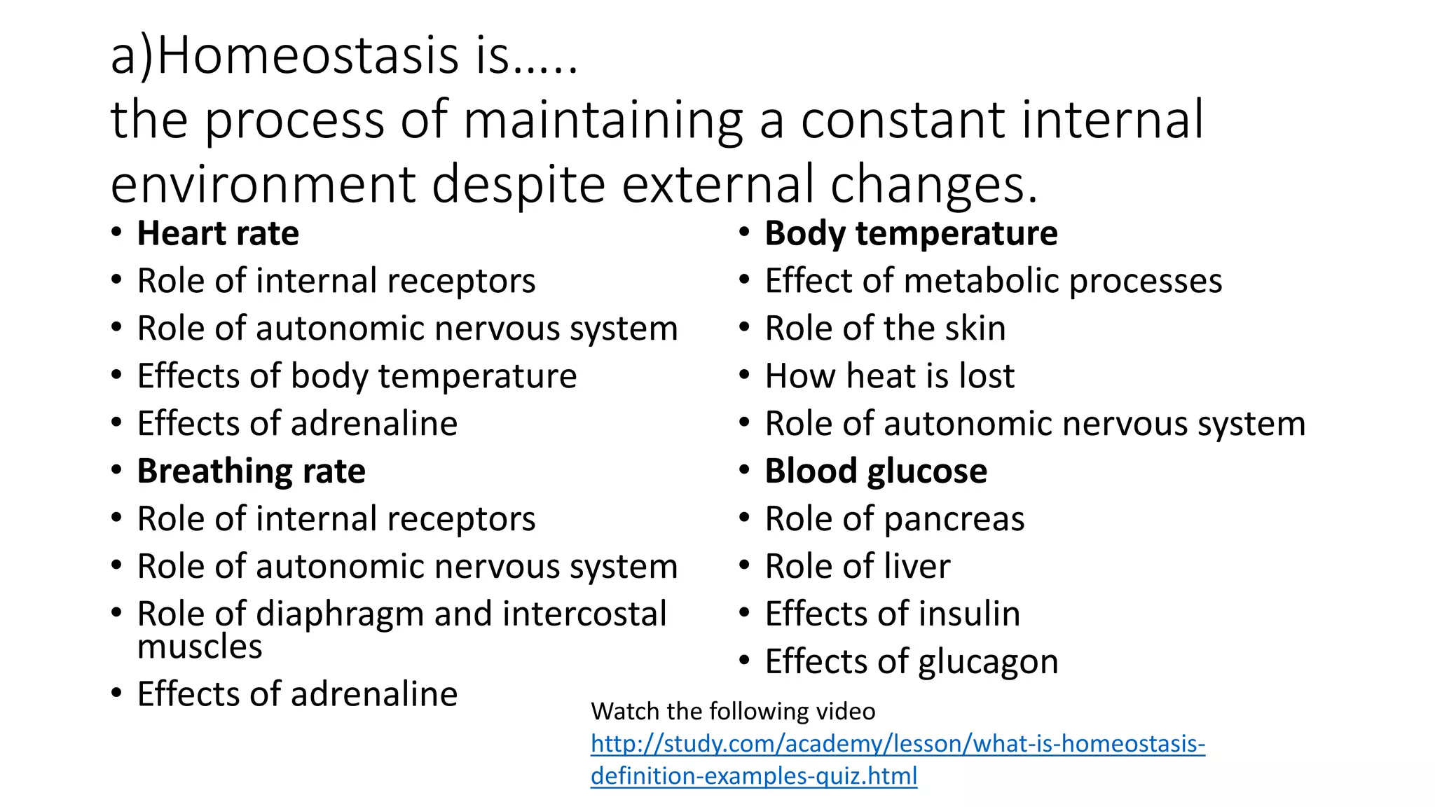 a)Homeostasis is…..
the process of maintaining a constant internal
environment despite external changes.
• Heart rate
• Role of internal receptors
• Role of autonomic nervous system
• Effects of body temperature
• Effects of adrenaline
• Breathing rate
• Role of internal receptors
• Role of autonomic nervous system
• Role of diaphragm and intercostal
muscles
• Effects of adrenaline
• Body temperature
• Effect of metabolic processes
• Role of the skin
• How heat is lost
• Role of autonomic nervous system
• Blood glucose
• Role of pancreas
• Role of liver
• Effects of insulin
• Effects of glucagon
Watch the following video
http://study.com/academy/lesson/what-is-homeostasis-
definition-examples-quiz.html
 
