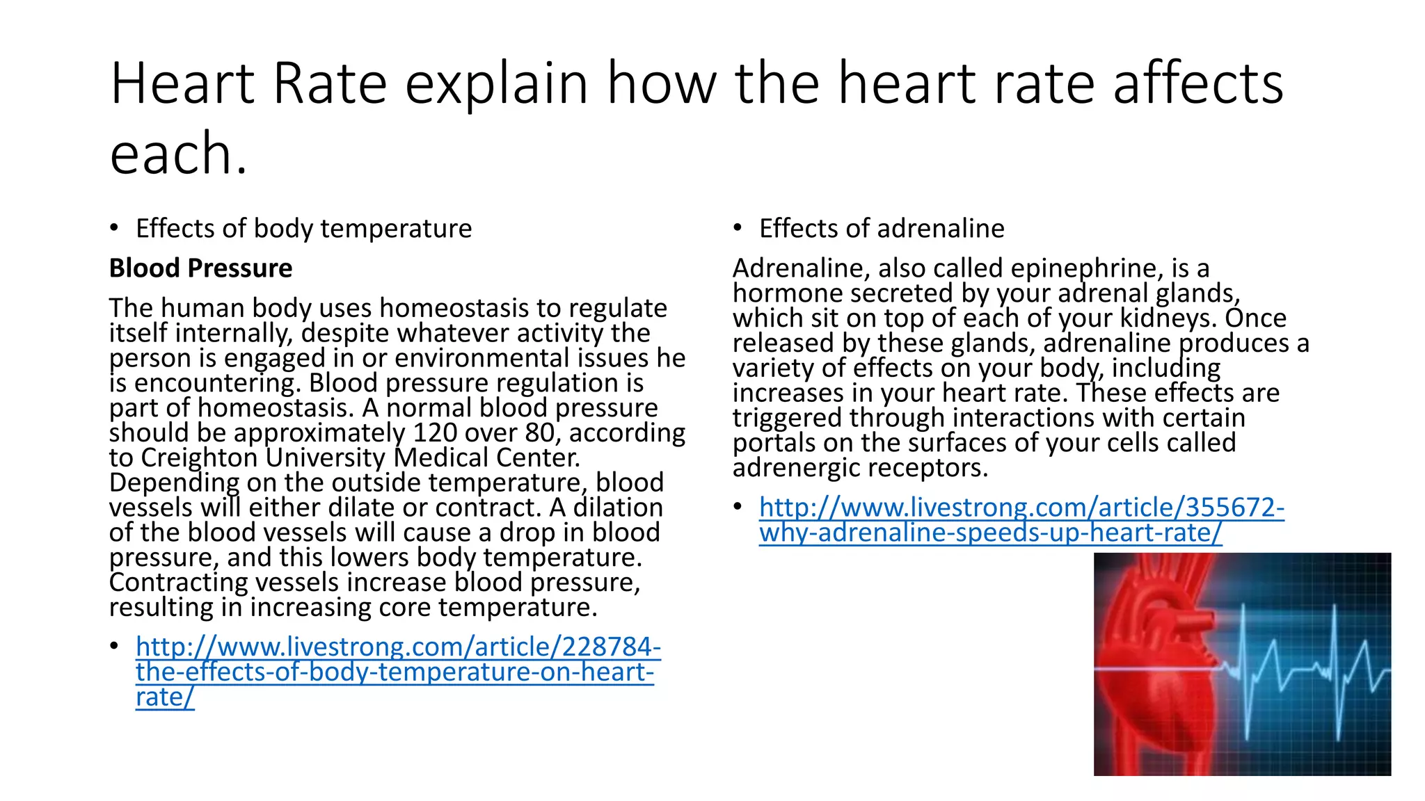 Heart Rate explain how the heart rate affects
each.
• Effects of body temperature
Blood Pressure
The human body uses homeostasis to regulate
itself internally, despite whatever activity the
person is engaged in or environmental issues he
is encountering. Blood pressure regulation is
part of homeostasis. A normal blood pressure
should be approximately 120 over 80, according
to Creighton University Medical Center.
Depending on the outside temperature, blood
vessels will either dilate or contract. A dilation
of the blood vessels will cause a drop in blood
pressure, and this lowers body temperature.
Contracting vessels increase blood pressure,
resulting in increasing core temperature.
• http://www.livestrong.com/article/228784-
the-effects-of-body-temperature-on-heart-
rate/
• Effects of adrenaline
Adrenaline, also called epinephrine, is a
hormone secreted by your adrenal glands,
which sit on top of each of your kidneys. Once
released by these glands, adrenaline produces a
variety of effects on your body, including
increases in your heart rate. These effects are
triggered through interactions with certain
portals on the surfaces of your cells called
adrenergic receptors.
• http://www.livestrong.com/article/355672-
why-adrenaline-speeds-up-heart-rate/
 