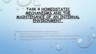 TASK 4 HOMEOSTATIC
MECHANISMS AND THE
MAINTENANCE OF AN INTERNAL
ENVIRONMENT.
HOMEOSTASIS AND HOW THE BODY RESPONDS TO EXERCISE (P5, M2, D2)
 TO SECURE KNOWLEDGE BY EXPLAINING THE CONCEPT OF HOMEOSTASIS
 TO FURTHER DEVELOP KNOWLEDGE BY DISCUSSING THE PROBABLE HOMEOSTATIC RESPONSES TO CHANGES IN THE
INTERNAL ENVIRONMENT DURING EXERCISE
 TO SHOW EXCELLENCE BY EVALUATING THE IMPORTANCE OF HOMEOSTASIS IN MAINTAINING THE HEALTHY
FUNCTIONING OF THE BODY.
 